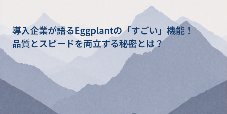 導入企業が語るEggplant DAIの「すごい」機能！品質とスピードを両立する秘密とは？